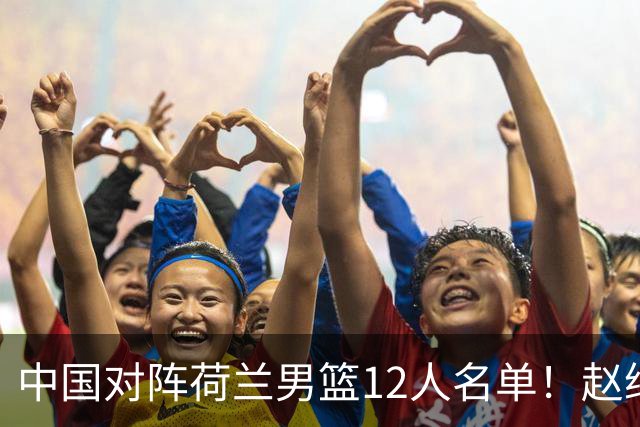 中国对阵荷兰男篮12人名单！赵继伟胡金秋等9人缺席，CCTV5+直播